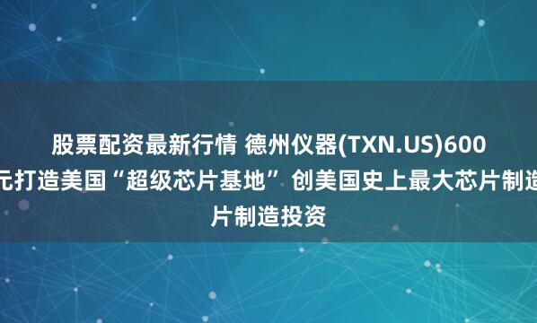 股票配资最新行情 德州仪器(TXN.US)600亿美元打造美国“超级芯片基地” 创美国史上最大芯片制造投资