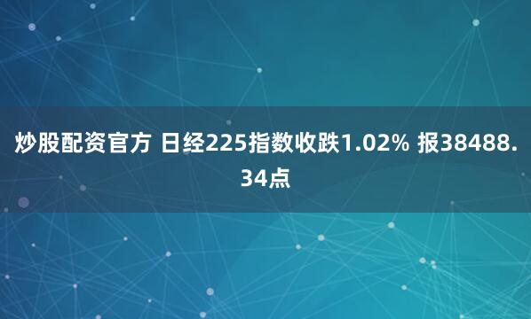 炒股配资官方 日经225指数收跌1.02% 报38488.34点