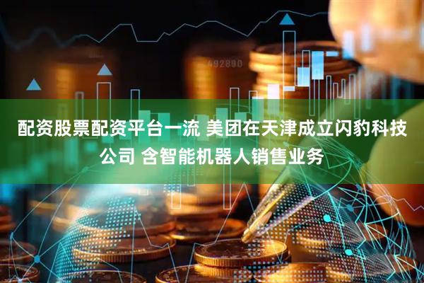 配资股票配资平台一流 美团在天津成立闪豹科技公司 含智能机器人销售业务