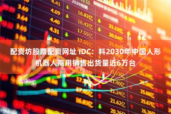 配资坊股票配资网址 IDC：料2030年中国人形机器人商用销售出货量近6万台