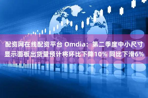 配资网在线配资平台 Omdia:第二季度中小尺寸显示面板出货量预计将环比下降10% 同比下滑6%