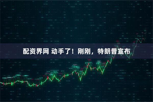 配资界网 动手了！刚刚，特朗普宣布