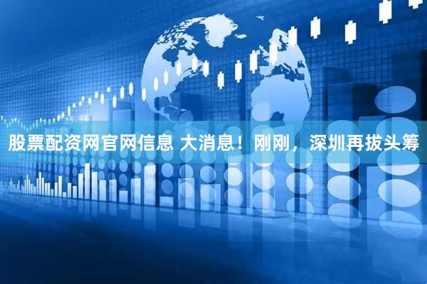 股票配资网官网信息 大消息！刚刚，深圳再拔头筹