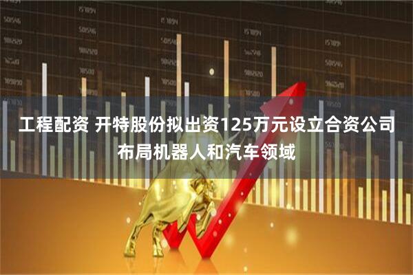 工程配资 开特股份拟出资125万元设立合资公司布局机器人和汽车领域