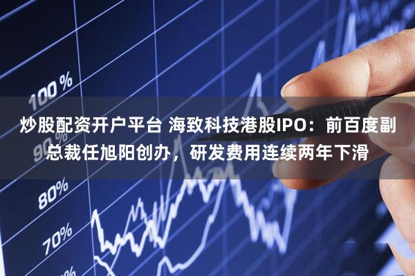 炒股配资开户平台 海致科技港股IPO：前百度副总裁任旭阳创办，研发费用连续两年下滑