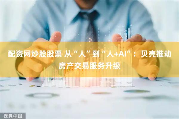配资网炒股股票 从“人”到“人+AI”：贝壳推动房产交易服务升级