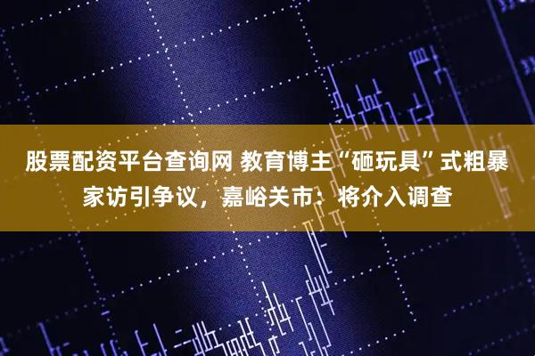 股票配资平台查询网 教育博主“砸玩具”式粗暴家访引争议，嘉峪关市：将介入调查