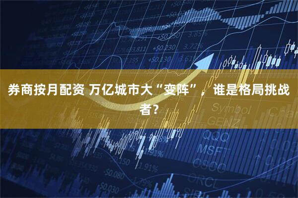 券商按月配资 万亿城市大“变阵”，谁是格局挑战者？