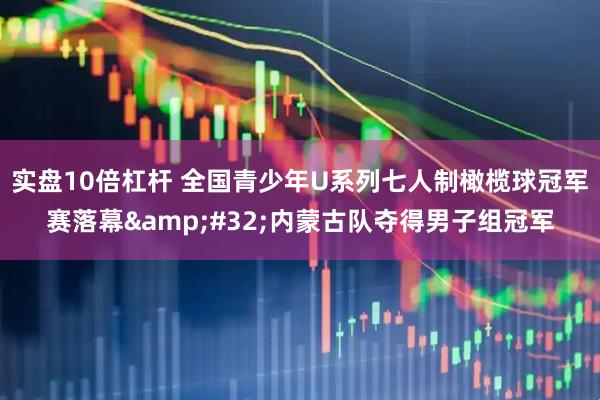 实盘10倍杠杆 全国青少年U系列七人制橄榄球冠军赛落幕&#32;内蒙古队夺得男子组冠军