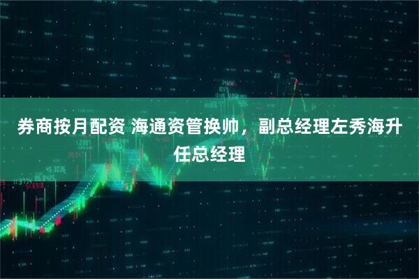 券商按月配资 海通资管换帅，副总经理左秀海升任总经理