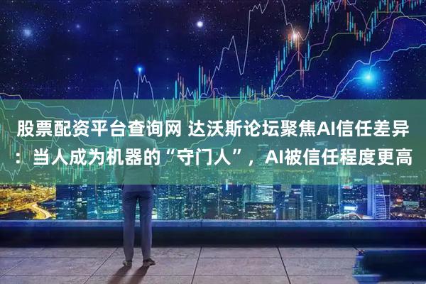 股票配资平台查询网 达沃斯论坛聚焦AI信任差异:当人成为机器的“守门人”,AI被信任程度更高