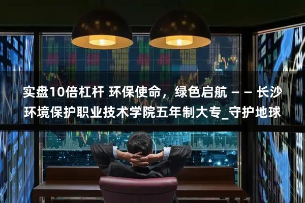 实盘10倍杠杆 环保使命，绿色启航 — — 长沙环境保护职业技术学院五年制大专_守护地球