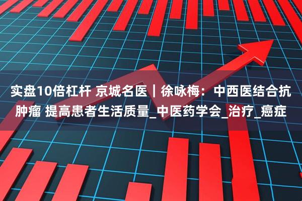 实盘10倍杠杆 京城名医｜徐咏梅：中西医结合抗肿瘤 提高患者生活质量_中医药学会_治疗_癌症