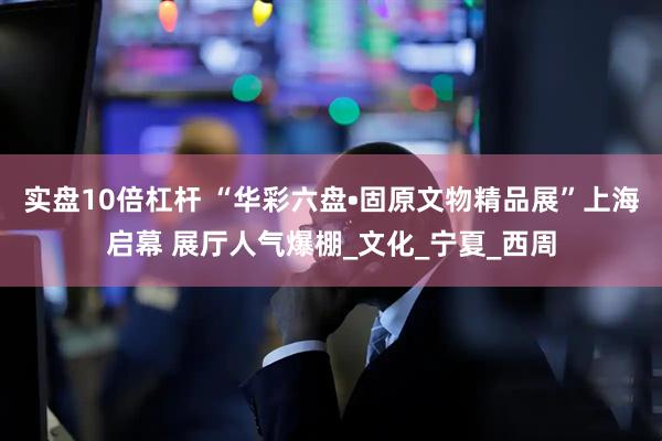 实盘10倍杠杆 “华彩六盘•固原文物精品展”上海启幕 展厅人气爆棚_文化_宁夏_西周