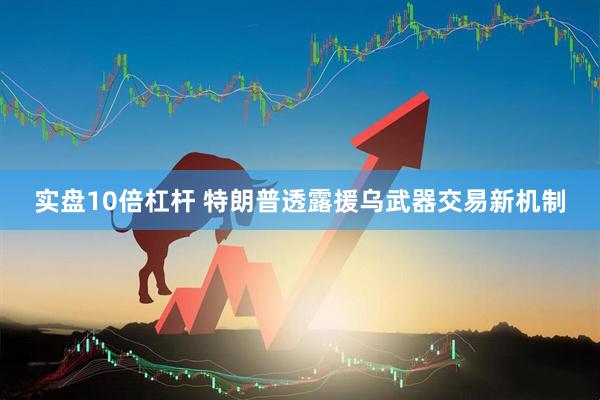 实盘10倍杠杆 特朗普透露援乌武器交易新机制