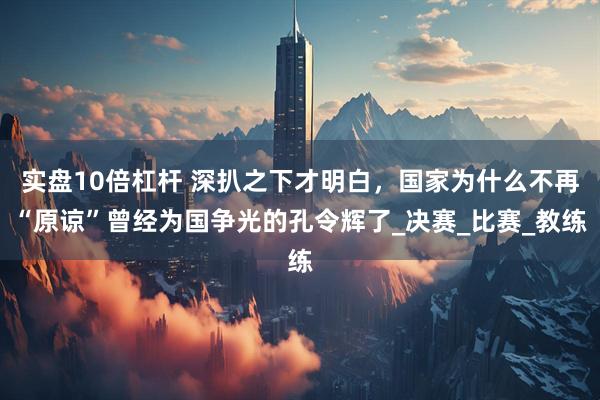 实盘10倍杠杆 深扒之下才明白，国家为什么不再“原谅”曾经为国争光的孔令辉了_决赛_比赛_教练