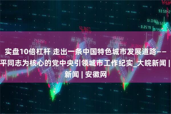 实盘10倍杠杆 走出一条中国特色城市发展道路——以习近平同志为核心的党中央引领城市工作纪实_大皖新闻 | 安徽网