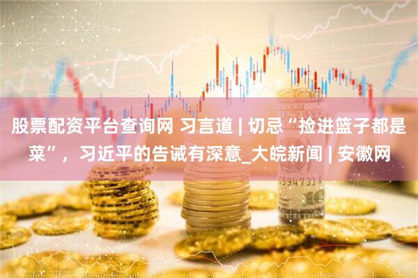 股票配资平台查询网 习言道 | 切忌“捡进篮子都是菜”,习近平的告诫有深意_大皖新闻 | 安徽网