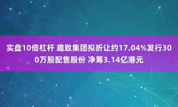 实盘10倍杠杆 趣致集团拟折让约17.04%发行300万股配售股份 净筹3.14亿港元
