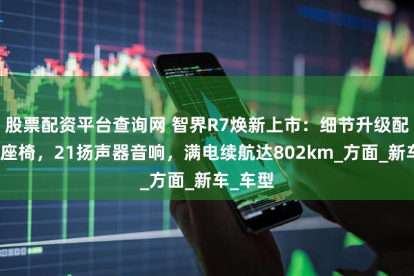 股票配资平台查询网 智界R7焕新上市：细节升级配零重力座椅，21扬声器音响，满电续航达802km_方面_新车_车型