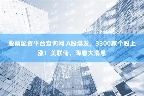 股票配资平台查询网 A股爆发，3300家个股上涨！美联储，降息大消息