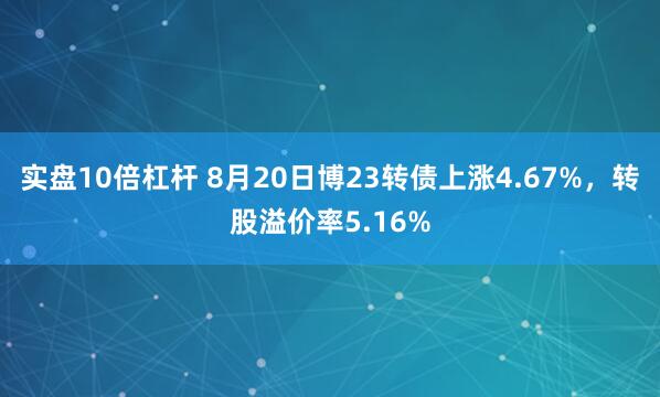 实盘10倍杠杆 8月20日博23转债上涨4.67%,转股溢价率5.16%