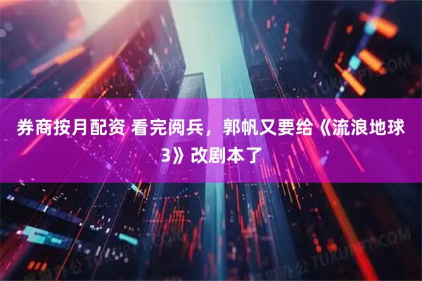券商按月配资 看完阅兵，郭帆又要给《流浪地球3》改剧本了
