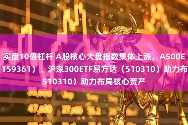 实盘10倍杠杆 A股核心大盘指数集体上涨,A500ETF易方达(159361)、沪深300ETF易方达(510310)助力布局核心资产