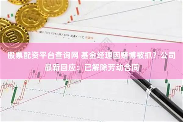股票配资平台查询网 基金经理因赌博被抓？公司最新回应：已解除劳动合同