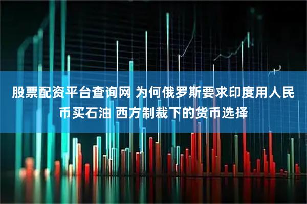 股票配资平台查询网 为何俄罗斯要求印度用人民币买石油 西方制裁下的货币选择