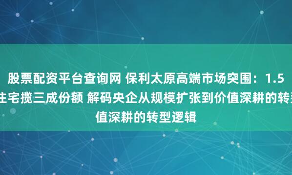 股票配资平台查询网 保利太原高端市场突围：1.5 万 + 住宅揽三成份额 解码央企从规模扩张到价值深耕的转型逻辑